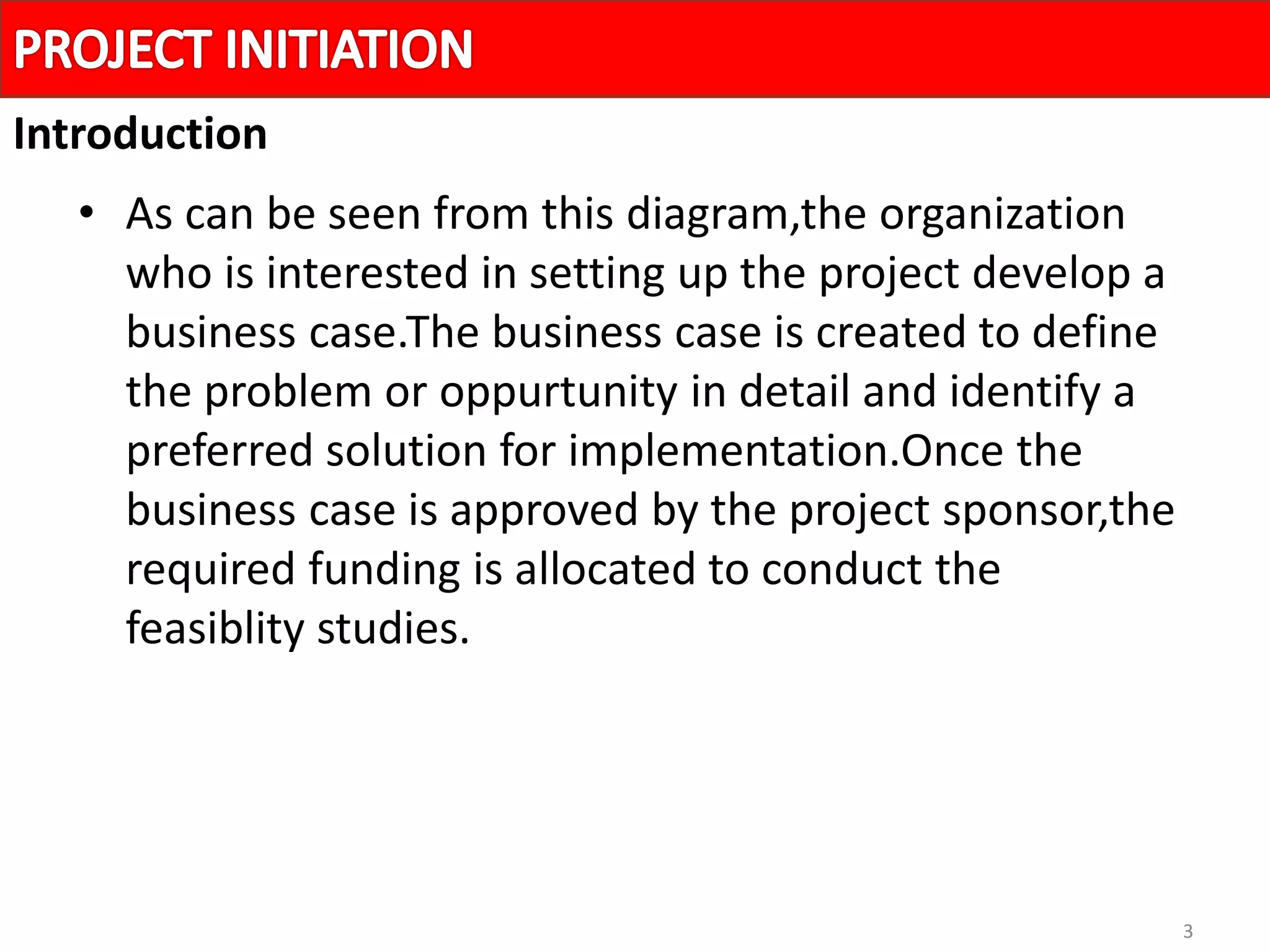 3
• As can be seen from this diagram,the organization
who is interested in setting up the project develop a
business case.The business case is created to define
the problem or oppurtunity in detail and identify a
preferred solution for implementation.Once the
business case is approved by the project sponsor,the
required funding is allocated to conduct the
feasiblity studies.
Introduction