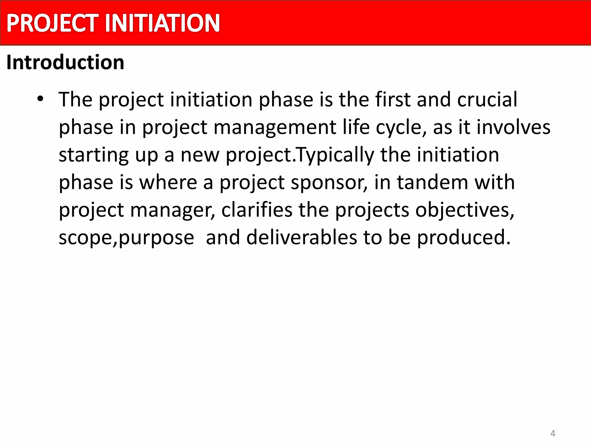 4
• The project initiation phase is the first and crucial
phase in project management life cycle, as it involves
starting up a new project.Typically the initiation
phase is where a project sponsor, in tandem with
project manager, clarifies the projects objectives,
scope,purpose and deliverables to be produced.
Introduction