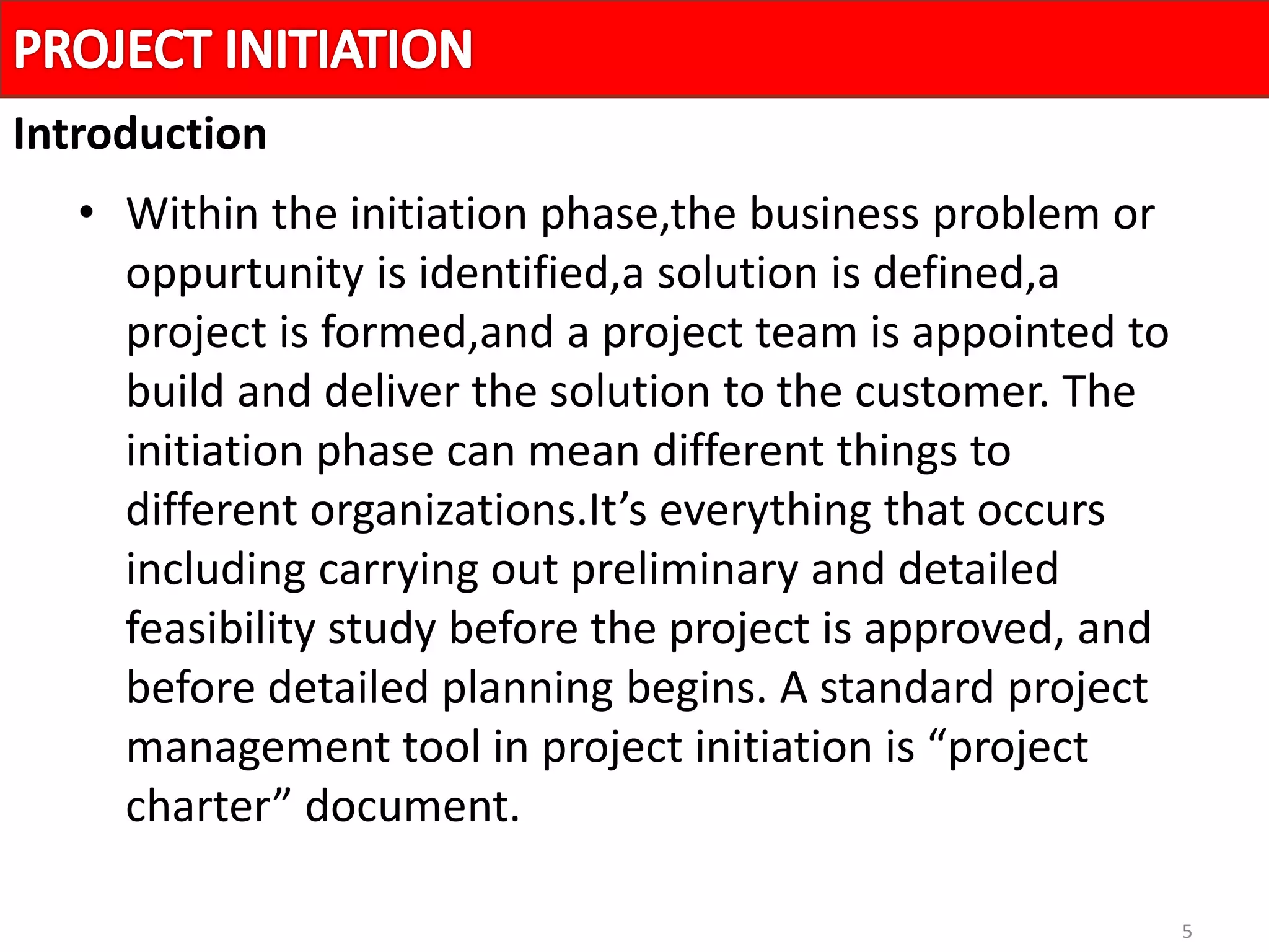 5
• Within the initiation phase,the business problem or
oppurtunity is identified,a solution is defined,a
project is formed,and a project team is appointed to
build and deliver the solution to the customer. The
initiation phase can mean different things to
different organizations.It’s everything that occurs
including carrying out preliminary and detailed
feasibility study before the project is approved, and
before detailed planning begins. A standard project
management tool in project initiation is “project
charter” document.
Introduction