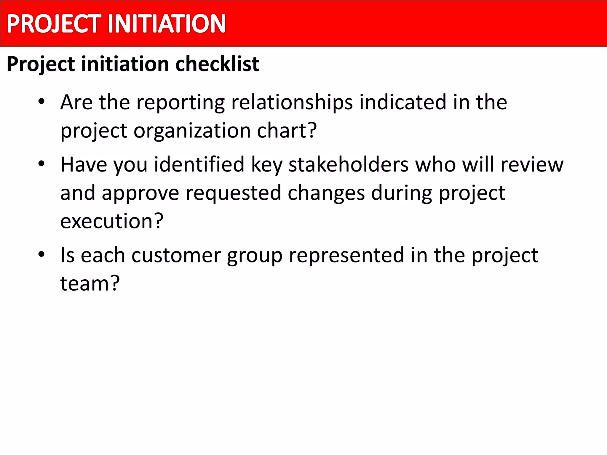 • Are the reporting relationships indicated in the
project organization chart?
• Have you identified key stakeholders who will review
and approve requested changes during project
execution?
• Is each customer group represented in the project
team?
Project initiation checklist
 