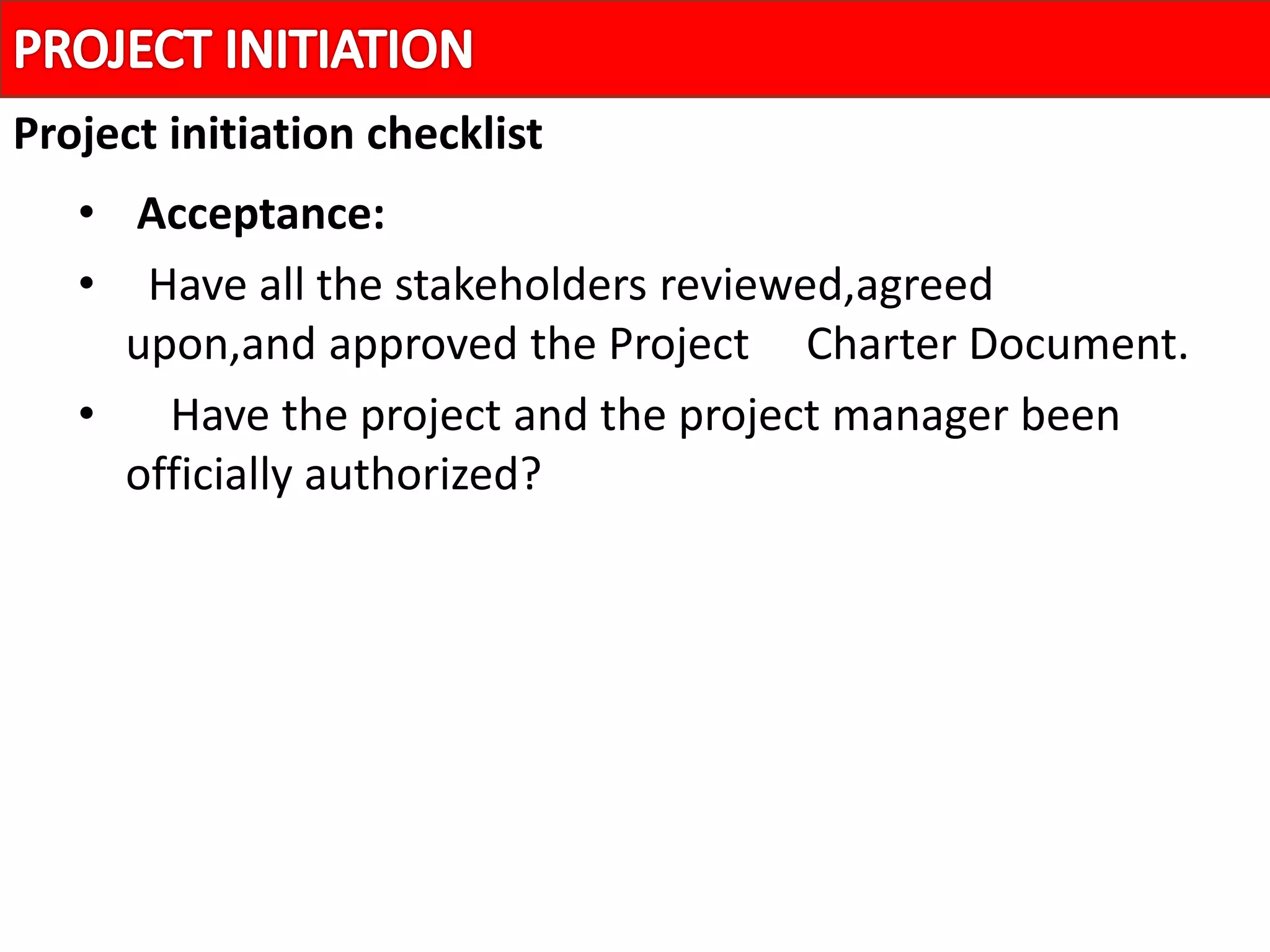 • Acceptance:
• Have all the stakeholders reviewed,agreed
upon,and approved the Project Charter Document.
• Have the project and the project manager been
officially authorized?
Project initiation checklist
 