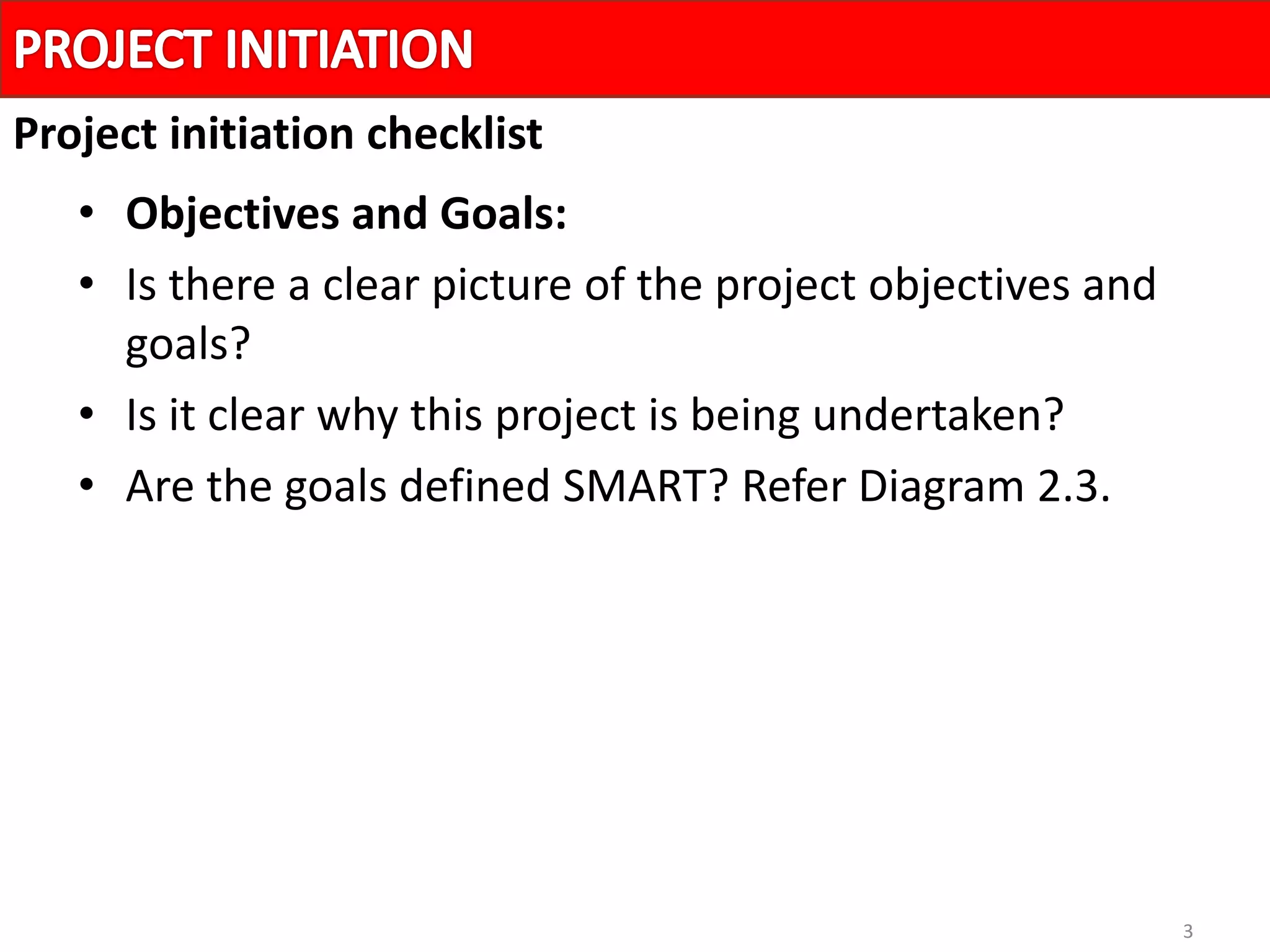 3
• Objectives and Goals:
• Is there a clear picture of the project objectives and
goals?
• Is it clear why this project is being undertaken?
• Are the goals defined SMART? Refer Diagram 2.3.
Project initiation checklist
 