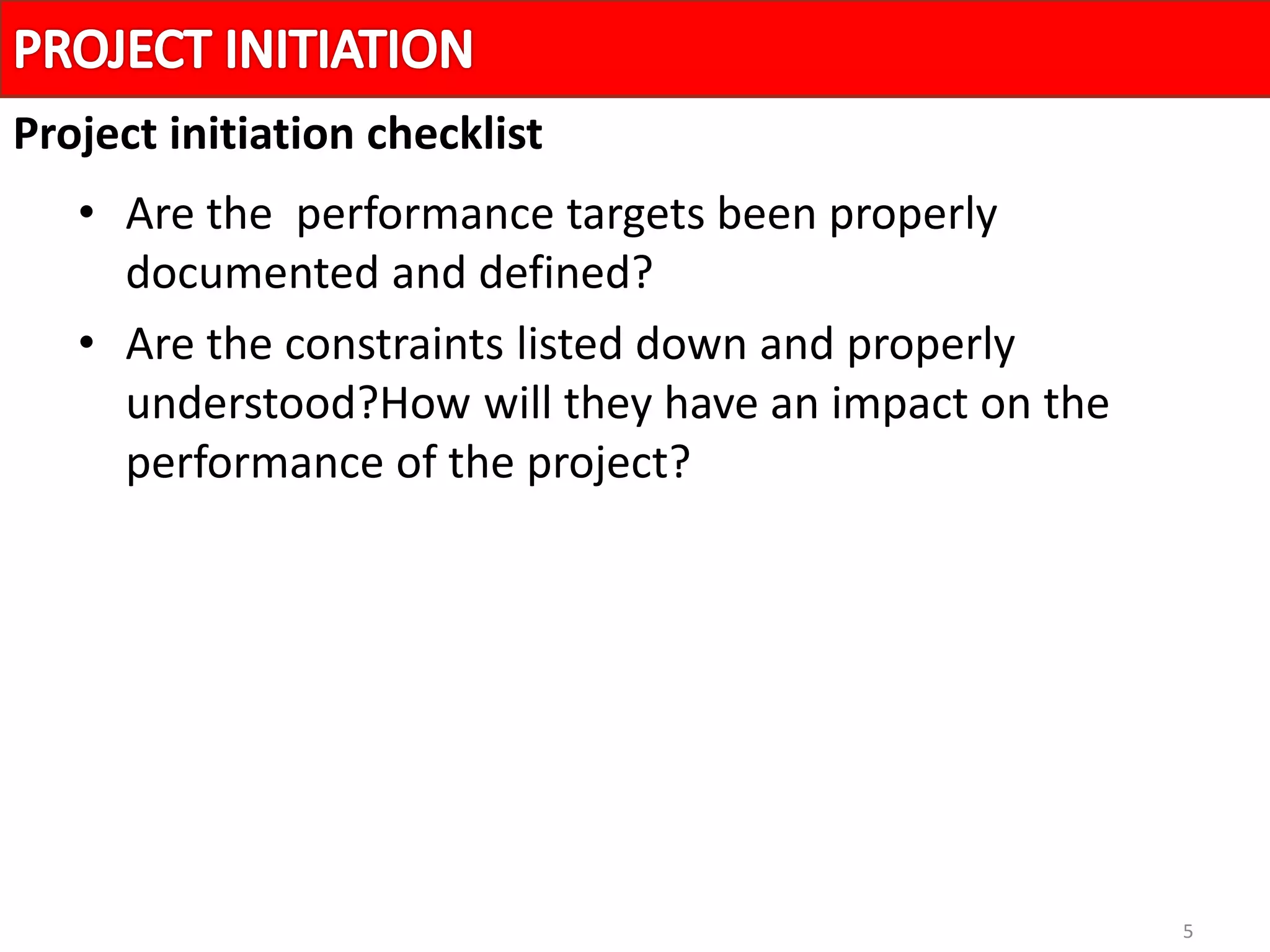 5
• Are the performance targets been properly
documented and defined?
• Are the constraints listed down and properly
understood?How will they have an impact on the
performance of the project?
Project initiation checklist
 
