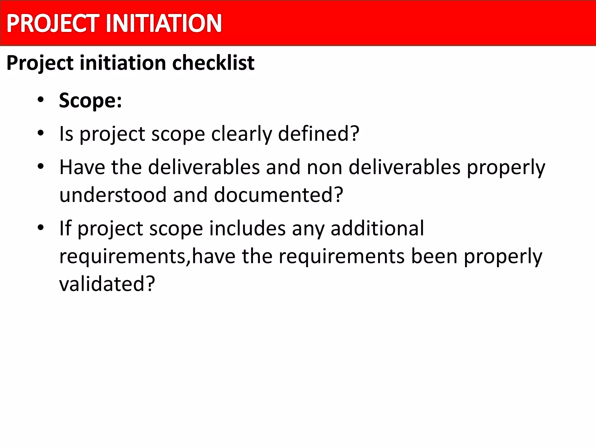 • Scope:
• Is project scope clearly defined?
• Have the deliverables and non deliverables properly
understood and documented?
• If project scope includes any additional
requirements,have the requirements been properly
validated?
Project initiation checklist
 