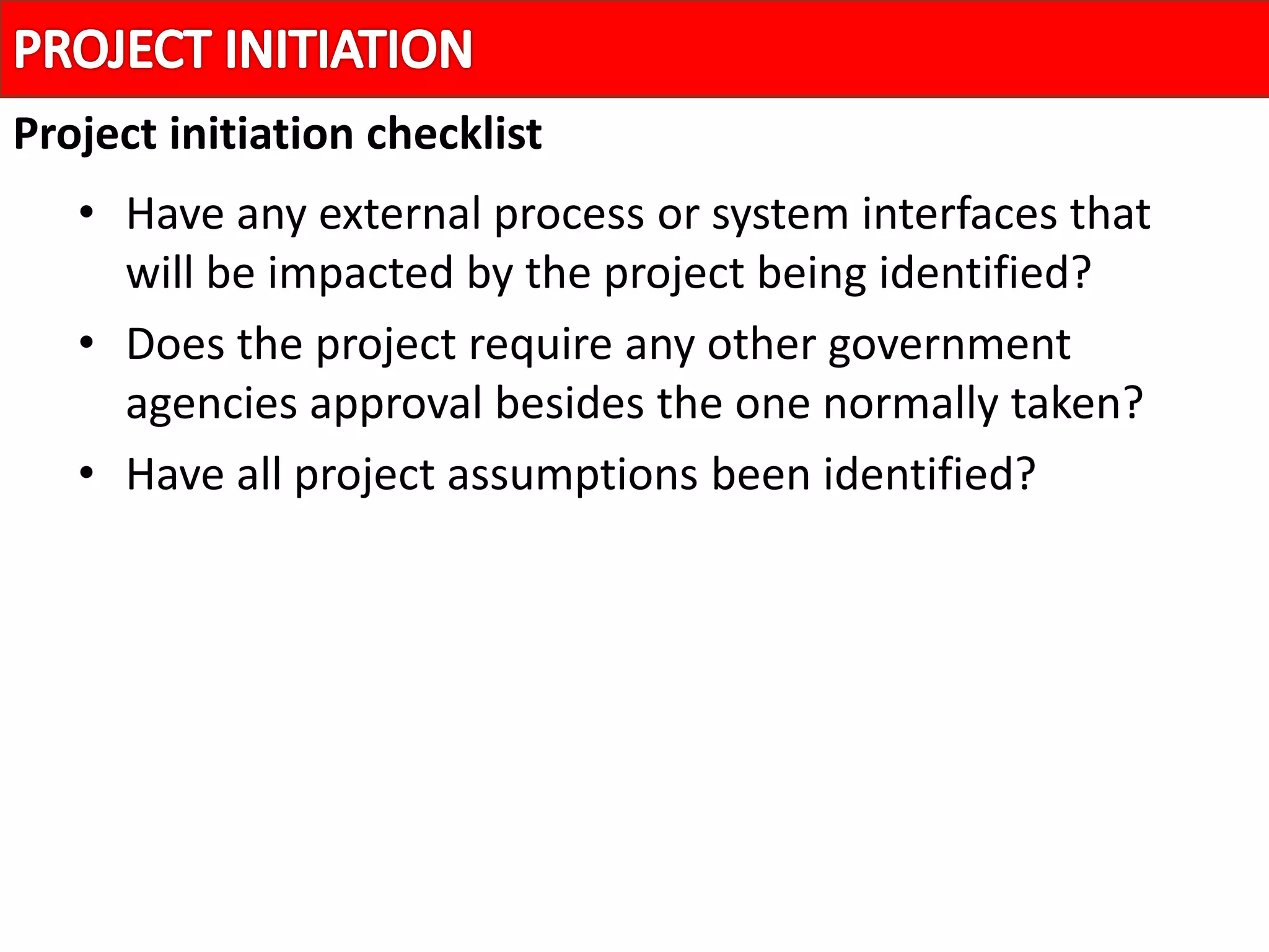 • Have any external process or system interfaces that
will be impacted by the project being identified?
• Does the project require any other government
agencies approval besides the one normally taken?
• Have all project assumptions been identified?
Project initiation checklist
 