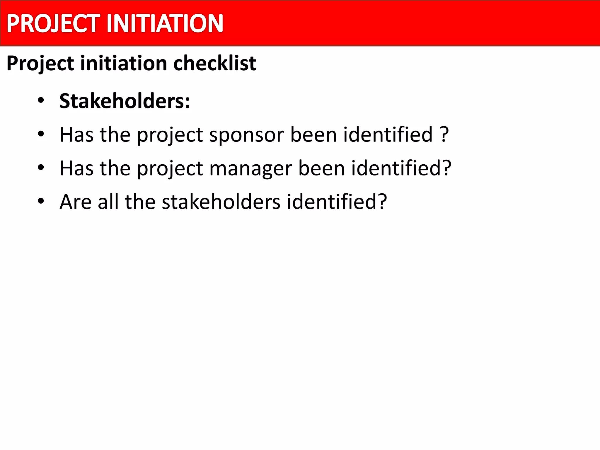 • Stakeholders:
• Has the project sponsor been identified ?
• Has the project manager been identified?
• Are all the stakeholders identified?
Project initiation checklist
 