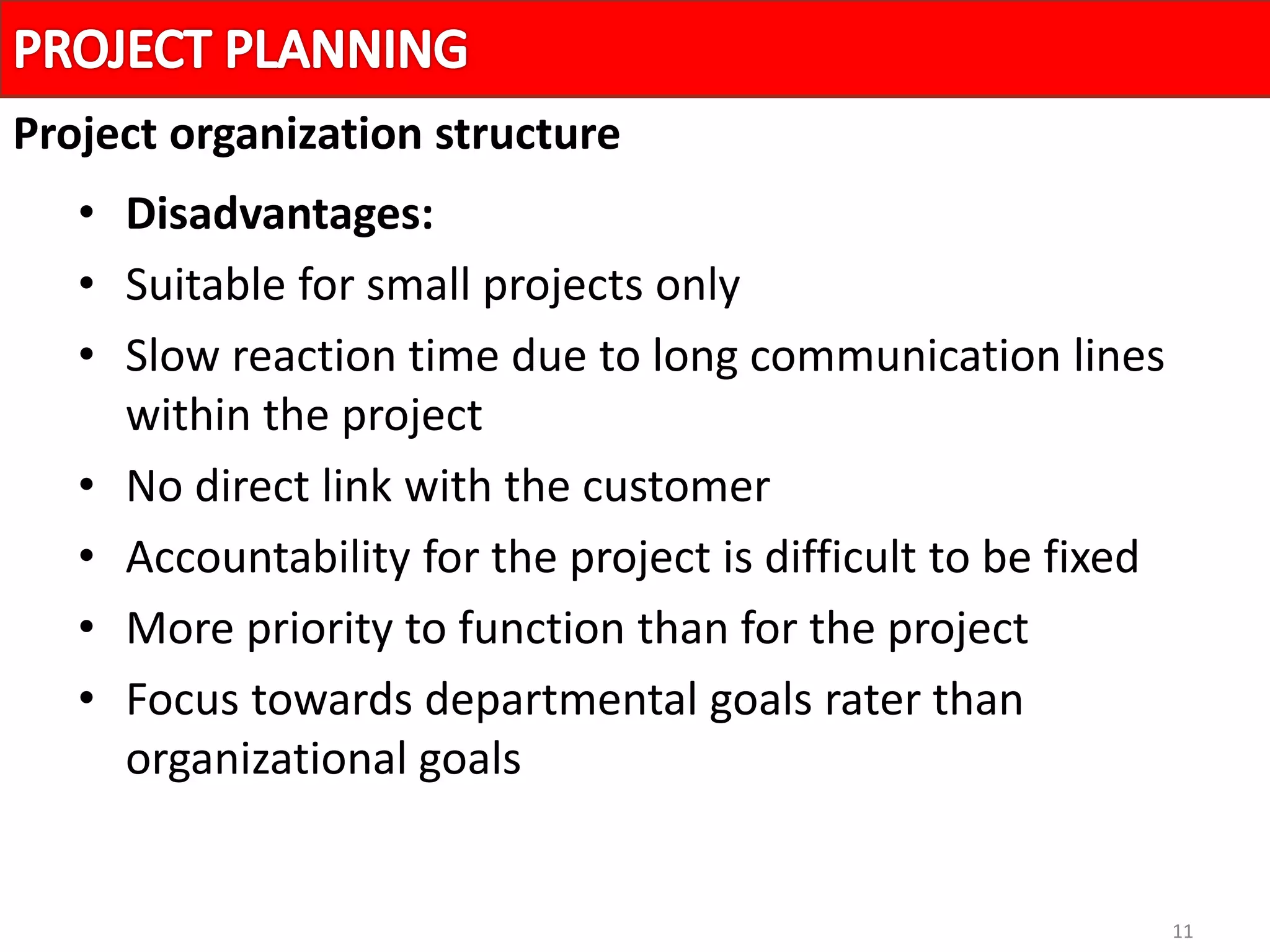 11
• Disadvantages:
• Suitable for small projects only
• Slow reaction time due to long communication lines
within the project
• No direct link with the customer
• Accountability for the project is difficult to be fixed
• More priority to function than for the project
• Focus towards departmental goals rater than
organizational goals
Project organization structure
 
