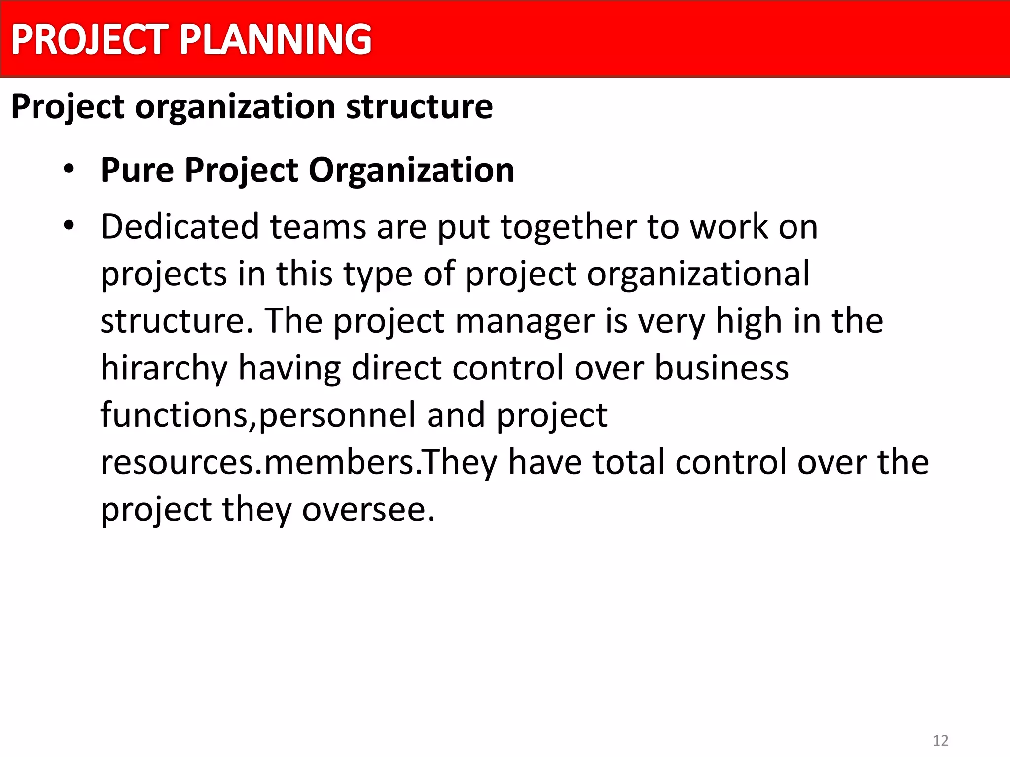 12
• Pure Project Organization
• Dedicated teams are put together to work on
projects in this type of project organizational
structure. The project manager is very high in the
hirarchy having direct control over business
functions,personnel and project
resources.members.They have total control over the
project they oversee.
Project organization structure
 