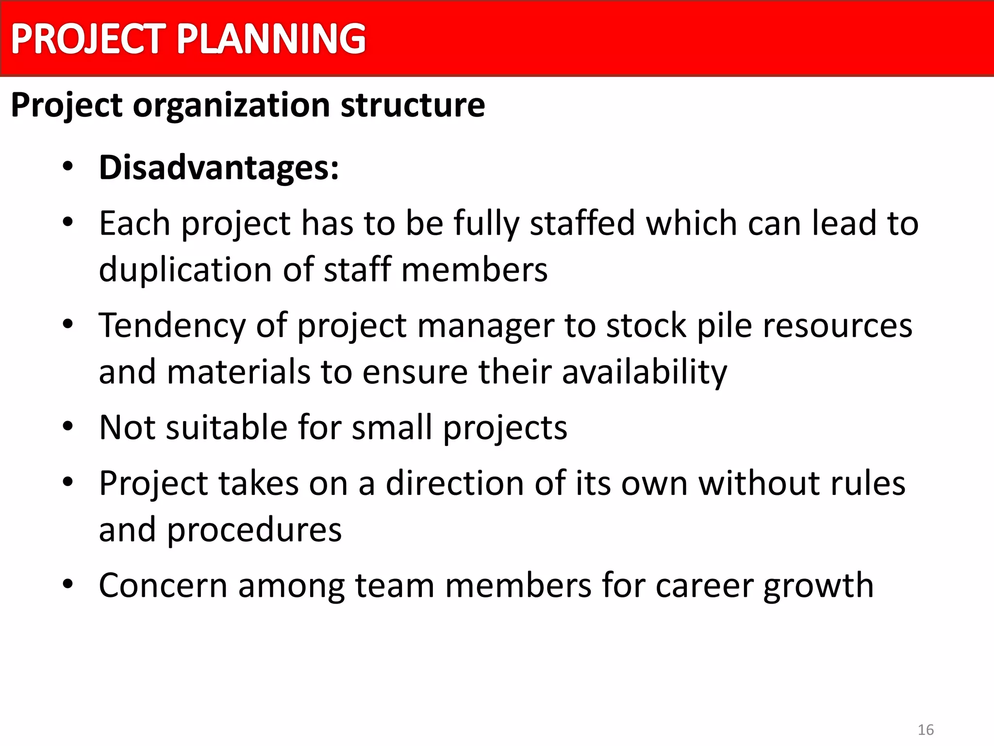 16
• Disadvantages:
• Each project has to be fully staffed which can lead to
duplication of staff members
• Tendency of project manager to stock pile resources
and materials to ensure their availability
• Not suitable for small projects
• Project takes on a direction of its own without rules
and procedures
• Concern among team members for career growth
Project organization structure
 