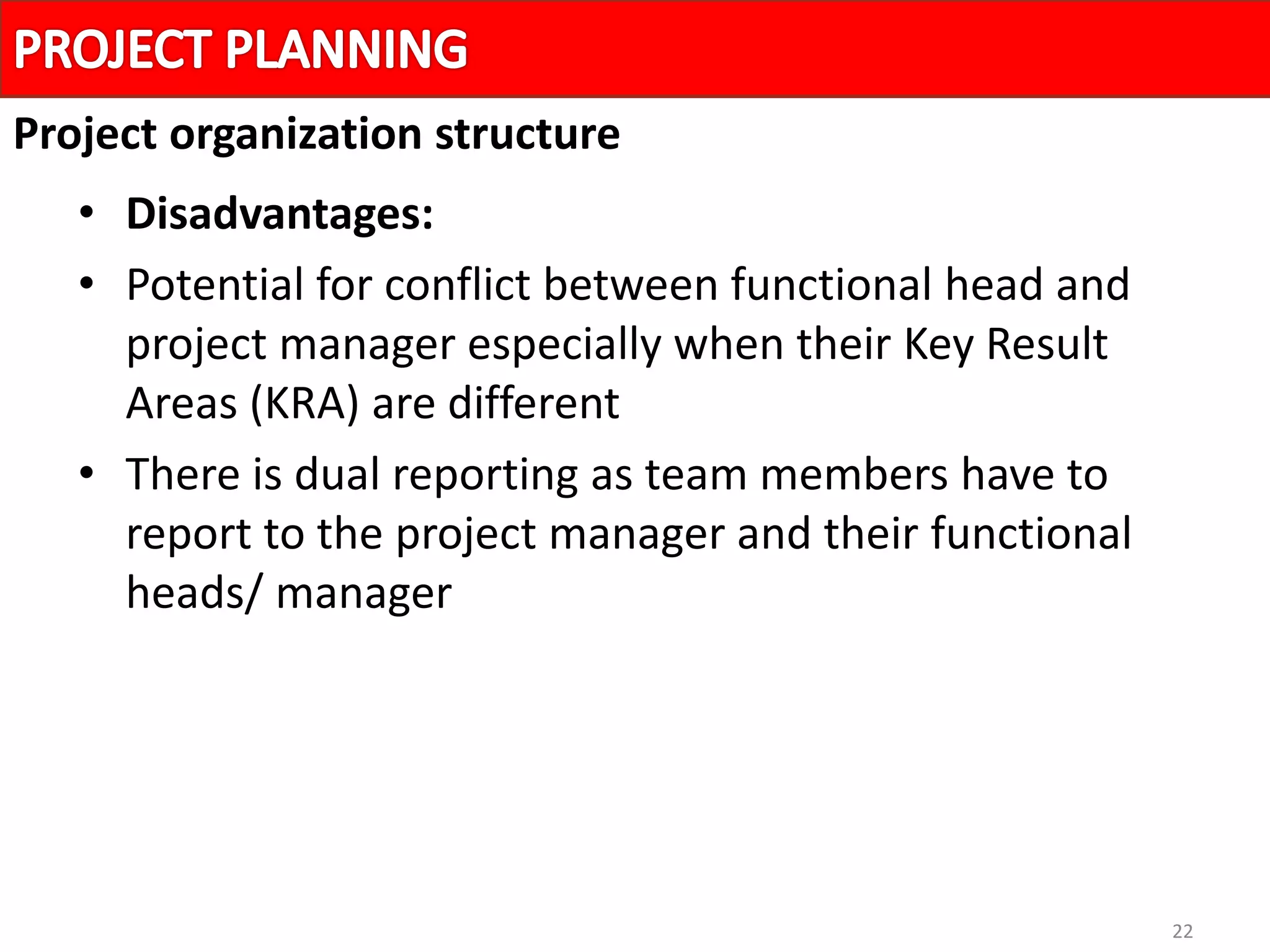 22
• Disadvantages:
• Potential for conflict between functional head and
project manager especially when their Key Result
Areas (KRA) are different
• There is dual reporting as team members have to
report to the project manager and their functional
heads/ manager
Project organization structure
 