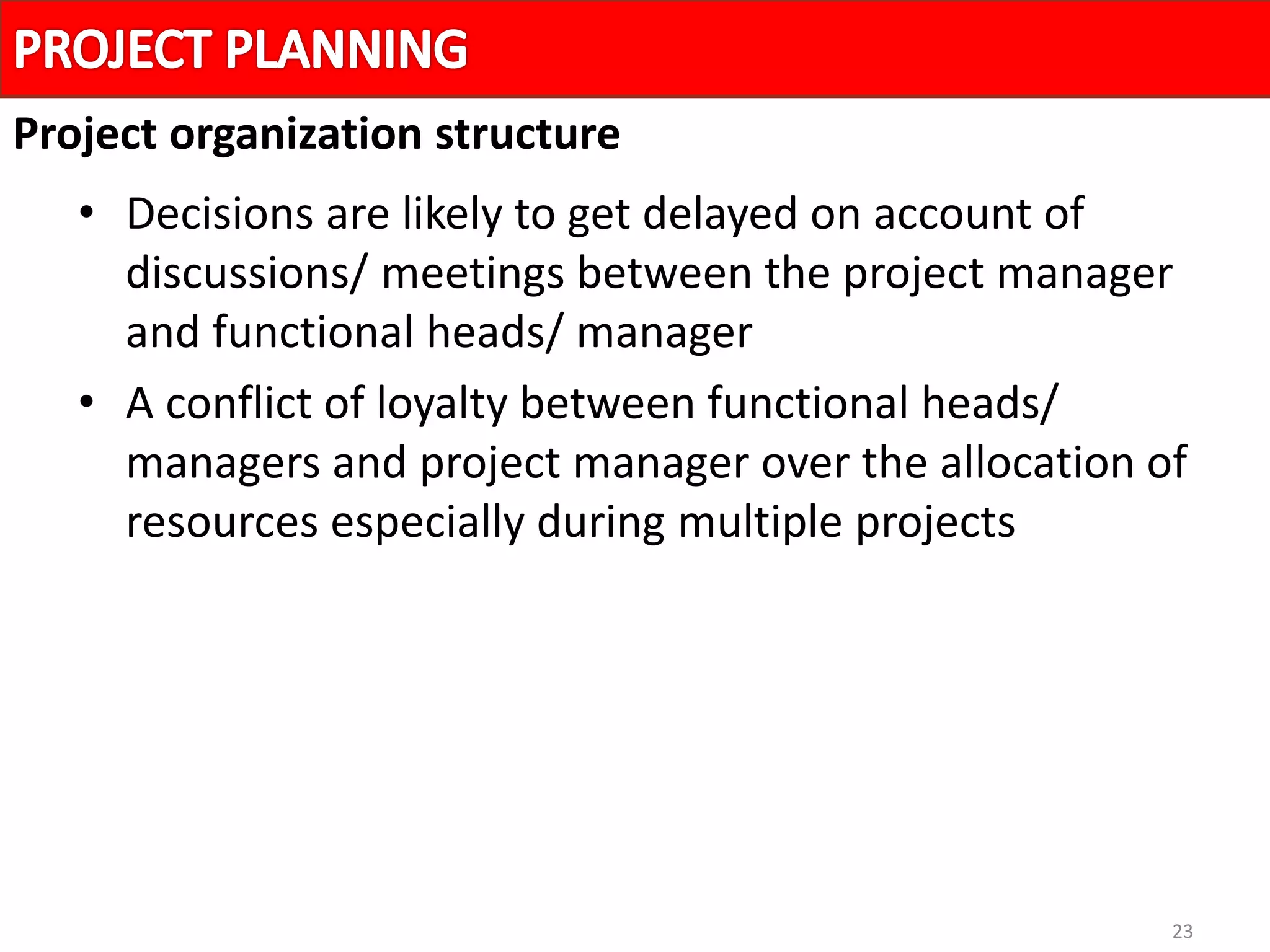 23
• Decisions are likely to get delayed on account of
discussions/ meetings between the project manager
and functional heads/ manager
• A conflict of loyalty between functional heads/
managers and project manager over the allocation of
resources especially during multiple projects
Project organization structure
 