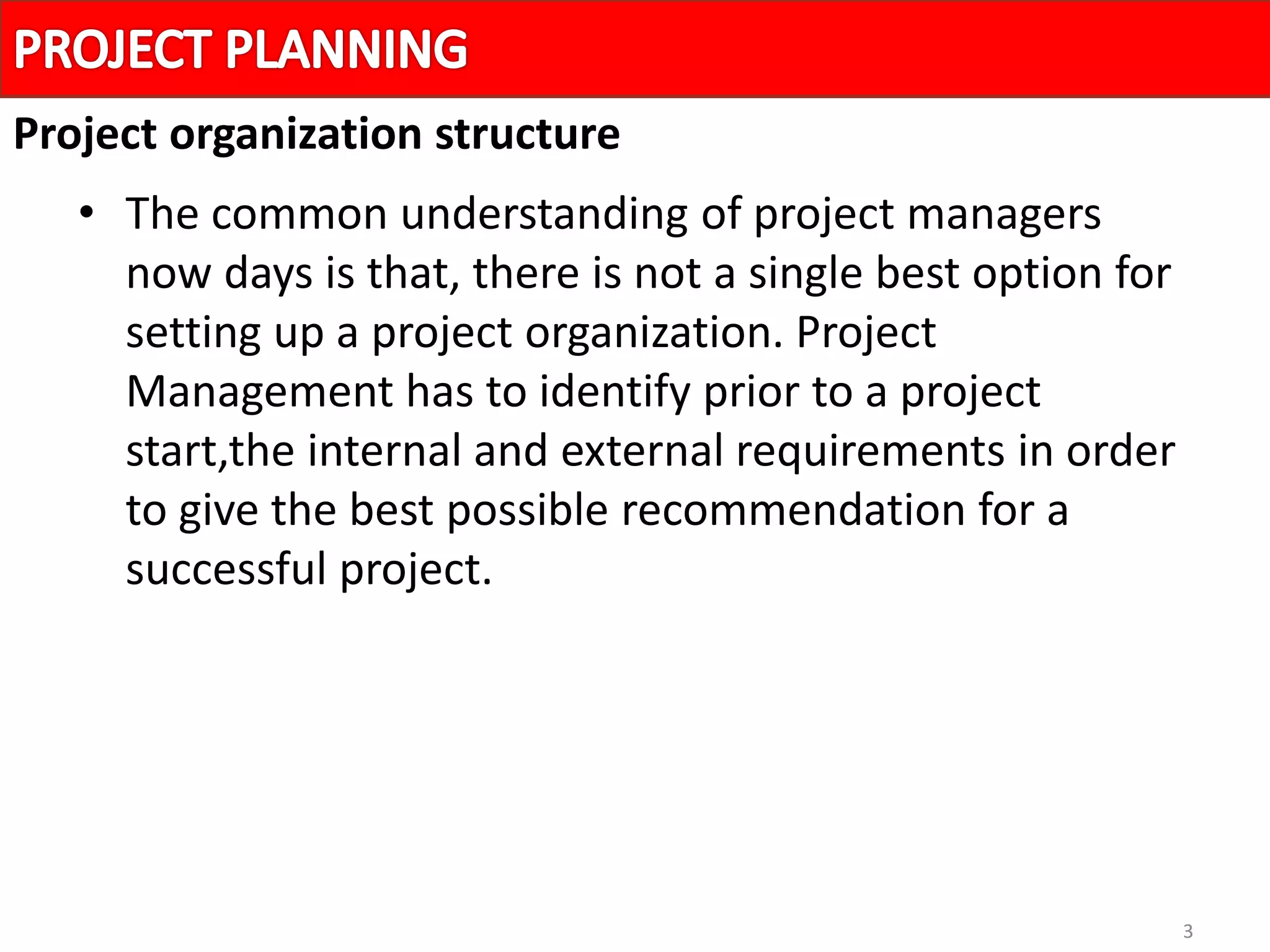 3
• The common understanding of project managers
now days is that, there is not a single best option for
setting up a project organization. Project
Management has to identify prior to a project
start,the internal and external requirements in order
to give the best possible recommendation for a
successful project.
Project organization structure
 
