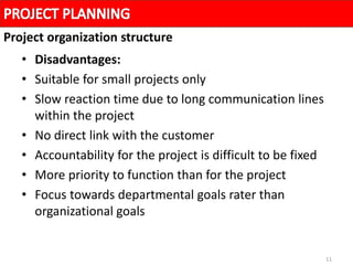 11
• Disadvantages:
• Suitable for small projects only
• Slow reaction time due to long communication lines
within the project
• No direct link with the customer
• Accountability for the project is difficult to be fixed
• More priority to function than for the project
• Focus towards departmental goals rater than
organizational goals
Project organization structure
 