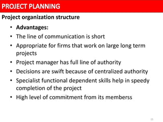 15
• Advantages:
• The line of communication is short
• Appropriate for firms that work on large long term
projects
• Project manager has full line of authority
• Decisions are swift because of centralized authority
• Specialist functional dependent skills help in speedy
completion of the project
• High level of commitment from its memberss
Project organization structure
 