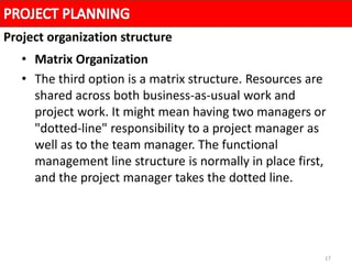 17
• Matrix Organization
• The third option is a matrix structure. Resources are
shared across both business-as-usual work and
project work. It might mean having two managers or
"dotted-line" responsibility to a project manager as
well as to the team manager. The functional
management line structure is normally in place first,
and the project manager takes the dotted line.
Project organization structure
 