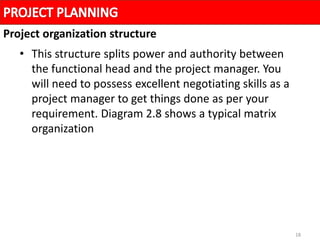18
• This structure splits power and authority between
the functional head and the project manager. You
will need to possess excellent negotiating skills as a
project manager to get things done as per your
requirement. Diagram 2.8 shows a typical matrix
organization
Project organization structure
 