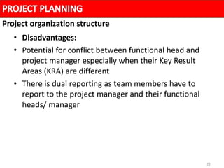 22
• Disadvantages:
• Potential for conflict between functional head and
project manager especially when their Key Result
Areas (KRA) are different
• There is dual reporting as team members have to
report to the project manager and their functional
heads/ manager
Project organization structure
 