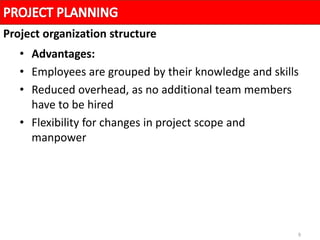 9
• Advantages:
• Employees are grouped by their knowledge and skills
• Reduced overhead, as no additional team members
have to be hired
• Flexibility for changes in project scope and
manpower
Project organization structure
 
