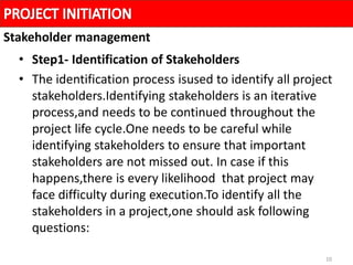 10
• Step1- Identification of Stakeholders
• The identification process isused to identify all project
stakeholders.Identifying stakeholders is an iterative
process,and needs to be continued throughout the
project life cycle.One needs to be careful while
identifying stakeholders to ensure that important
stakeholders are not missed out. In case if this
happens,there is every likelihood that project may
face difficulty during execution.To identify all the
stakeholders in a project,one should ask following
questions:
Stakeholder management
 