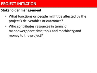 11
• What functions or people might be affected by the
project’s deliverables or outcomes?
• Who contributes resources in terms of
manpower,space,time,tools and machinery,and
money to the project?
Stakeholder management
 
