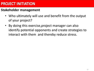 12
• Who ultimately will use and benefit from the output
of your project?
• By doing this exercise,project manager can also
identify potential opponents and create strategies to
interact with them and thereby reduce stress.
Stakeholder management
 