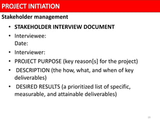 19
• STAKEHOLDER INTERVIEW DOCUMENT
• Interviewee:
Date:
• Interviewer:
• PROJECT PURPOSE (key reason[s] for the project)
• DESCRIPTION (the how, what, and when of key
deliverables)
• DESIRED RESULTS (a prioritized list of specific,
measurable, and attainable deliverables)
Stakeholder management
 
