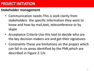 23
• Communication needs-This is seek clarity from
stakeholders the specific information they want to
know and how-by mail,text, teleconference or by
skype
• Acceptance Criteria-Use this tool to decide who are
the key decision makers are and get their signatures
• Constraints-These are limitations on the project which
can fall in six areas identified by the PMI,which are
described in Figure 2.12s
Stakeholder management
 