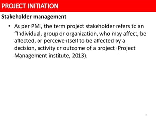 3
• As per PMI, the term project stakeholder refers to an
“Individual, group or organization, who may affect, be
affected, or perceive itself to be affected by a
decision, activity or outcome of a project (Project
Management institute, 2013).
Stakeholder management
 