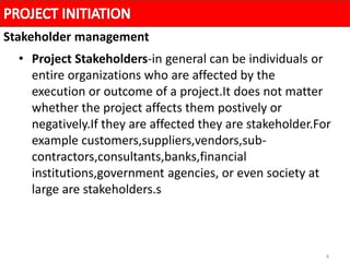 4
• Project Stakeholders-in general can be individuals or
entire organizations who are affected by the
execution or outcome of a project.It does not matter
whether the project affects them postively or
negatively.If they are affected they are stakeholder.For
example customers,suppliers,vendors,sub-
contractors,consultants,banks,financial
institutions,government agencies, or even society at
large are stakeholders.s
Stakeholder management
 