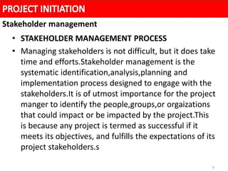 6
• STAKEHOLDER MANAGEMENT PROCESS
• Managing stakeholders is not difficult, but it does take
time and efforts.Stakeholder management is the
systematic identification,analysis,planning and
implementation process designed to engage with the
stakeholders.It is of utmost importance for the project
manger to identify the people,groups,or orgaizations
that could impact or be impacted by the project.This
is because any project is termed as successful if it
meets its objectives, and fulfills the expectations of its
project stakeholders.s
Stakeholder management
 