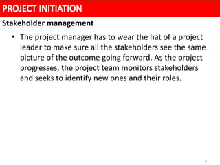 8
• The project manager has to wear the hat of a project
leader to make sure all the stakeholders see the same
picture of the outcome going forward. As the project
progresses, the project team monitors stakeholders
and seeks to identify new ones and their roles.
Stakeholder management
 