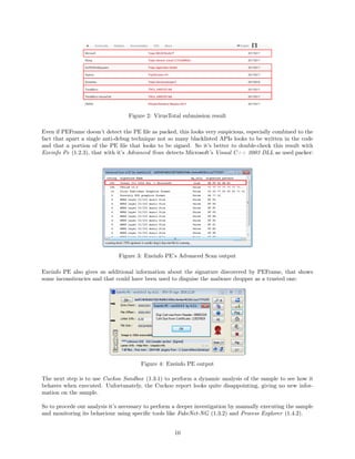 Figure 2: VirusTotal submission result
Even if PEFrame doesn’t detect the PE ﬁle as packed, this looks very suspicious, especially combined to the
fact that apart a single anti-debug technique not so many blacklisted APIs looks to be written in the code
and that a portion of the PE ﬁle that looks to be signed. So it’s better to double-check this result with
Exeinfo Pe (1.2.3), that with it’s Advanced Scan detects Microsoft’s Visual C++ 2003 DLL as used packer:
Figure 3: Exeinfo PE’s Advanced Scan output
Exeinfo PE also gives us additional information about the signature discovered by PEFrame, that shows
some inconsitencies and that could have been used to disguise the malware dropper as a trusted one:
Figure 4: Exeinfo PE output
The next step is to use Cuckoo Sandbox (1.3.1) to perform a dynamic analysis of the sample to see how it
behaves when executed. Unfortunately, the Cuckoo report looks quite disappointing, giving no new infor-
mation on the sample.
So to procede our analysis it’s necessary to perform a deeper investigation by manually executing the sample
and monitoring its behaviour using speciﬁc tools like FakeNet-NG (1.3.2) and Process Explorer (1.4.2).
10
 