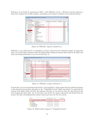 Evidences can be found by examining the DLL n with PEStudio (1.2.2), a Windows tool that performs a
deep static analysis also on DLL samples, and looking at the imports contained in the malicious library:
Figure 10: PEStudio: imports contained in n
PEStudio is very useful also for its capability to extract strings from the submitted sample; by inspecting
those, we can ﬁnd other evidences about the hidden folder naming convention (hard-coded in the DLL) and
other interesting information, as we can see from Fig. 11.
Figure 11: PEStudio: strings contained in n
In particular, one very interesting string found is "Local AppData", which suggest that the malicious program
is also interested into perform operation in the "%AppDAta%Local" folder and indeed, by inspecting the
content of the folder before and after the malware execution, we can ﬁnd out that the same directory has
been dropped also there (Fig. 12). In this way, if one of the two copies is discovered and deleted from the
system, the other will independently assume control and carry out the bot activity.
Figure 12: Hidden folder dropped in "%AppData%Local"
13
 
