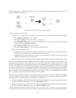 The following picture, taken from [5], give us an idea of how the peer-to-peer protocol works in a real
(and not simulated) environment:
Figure 22: P2P protocol: getL - retL interaction
So after, issuing a getL, the node:
1. Will wait for a retL packet from the remote node, encrypted in the same manner of the getL containing:
• The number of address in the packet22
;
• The list of address in the form IP-Timestamp pairs;
• The Broadcast Flag, used to trigger the broadcasting of new IP addresses to known peers at
receiver side through newL command;
• The number of ﬁles header in the packet;
• The list of ﬁle headers in the form Header-Signature pairs.
2. When receive the packet, it willl:
• Update its list of addresses @ by keeping only the 256 more recent peers according to the times-
tamp, that represent the last known interaction with that peer;
• Updating the list of ﬁles owned by the remote peer againts the list of ﬁles currently owned (using
header and signature for the comparison).
3. Using the ﬁle name for downloading the missing ﬁles opening a TCP connection with the remote node.
Exist also an additional command, newL, that is used to inject a new peer address into the botnet. This
command is issued either by a peer that has a list of supernodes that wants to inject in the peer list of the
botnet or automatically by a node that has received a retL message with the broadcast ﬂag ﬁeld set, causing
the node to broadcast the list of all the received address to all of the supernodes in its peer list. The packet
has the same layout of getL, but placing the IP address of the new peer to be injected instead of the BotID.
The receiver node then puts the sender IP and the new peer IP contained in the newL packet into its list of
peers and sends a newL command to the top 16 peers in its list, to carry on the ﬂooding process. Table 1
gives a summary of the commands and the layout of their packets.
Once the infected machine manages to get in touch with some supernodes, it’s able to request the download
of malicious plugins to carry out the real malicious activities the botnet is meant for. The kind of available
plugins depend on which ZeroAccess botnet the bot is connected to:
• Botnets operating on ports 16464 and 16465 will download funtionally equivalent pugins (respectively
for 32-bit and 64-bit machines) to carry out click fraud activity;
• Botnets operating on ports 16470 and 16471 will download funtionally equivalent pugins (respectively
for 32-bit and 64-bit machines) to carry out bitcoin mining activity.
22Even if the number of address to read can be speciﬁed, the bot won’t read more than 16 address (i.e. the expected maximum
for the packet layout). This helps increasing resiliency against attempts of distrupting the network using sinkholing techniques.
19
 