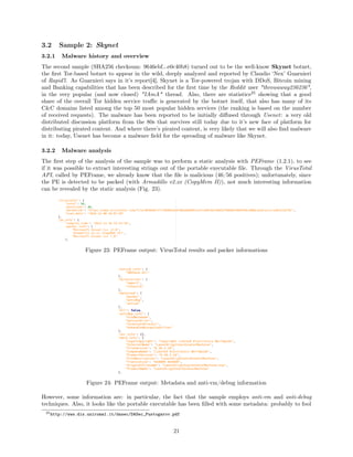 3.2 Sample 2: Skynet
3.2.1 Malware history and overview
The second sample (SHA256 checksum: 9646ebf...e0c40b8) turned out to be the well-know Skynet botnet,
the ﬁrst Tor-based botnet to appear in the wild, deeply analyzed and reported by Claudio ‘Nex’ Guarnieri
of Rapid7. As Guarnieri says in it’s report[4], Skynet is a Tor-powered trojan with DDoS, Bitcoin mining
and Banking capabilities that has been described for the ﬁrst time by the Reddit user "throwaway236236",
in the very popular (and now closed) "IAmA" thread. Also, there are statistics25
showing that a good
share of the overall Tor hidden service traﬃc is generated by the botnet itself, that also has many of its
C&C domains listed among the top 50 most popular hidden services (the ranking is based on the number
of received requests). The malware has been reported to be initially diﬀused through Usenet: a very old
distributed discussion platform from the 80s that survives still today due to it’s new face of platform for
distributing pirated content. And where there’s pirated content, is very likely that we will also ﬁnd malware
in it: today, Usenet has become a malware ﬁeld for the spreading of malware like Skynet.
3.2.2 Malware analysis
The ﬁrst step of the analysis of the sample was to perform a static analysis with PEFrame (1.2.1), to see
if it was possible to extract interesting strings out of the portable executable ﬁle. Through the VirusTotal
API, called by PEFrame, we already know that the ﬁle is malicious (46/56 positives); unfortunately, since
the PE is detected to be packed (with Armadillo v2.xx (CopyMem II)), not much interesting information
can be revealed by the static analysis (Fig. 23).
Figure 23: PEFrame output: VirusTotal results and packer informations
Figure 24: PEFrame output: Metadata and anti-vm/debug information
However, some information are: in particular, the fact that the sample employs anti-vm and anti-debug
techniques. Also, it looks like the portable executable has been ﬁlled with some metadata: probably to fool
25http://www.dis.uniroma1.it/dasec/DASec_Pustogarov.pdf
21
 