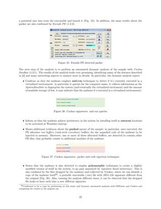 a potential user into trust the executable and launch it (Fig. 24). In addition, the same results about the
packer are also conﬁrmed by Exeinfo PE (1.2.3):
Figure 25: Exeinfo PE detected packer
The next step of the analysis is to perform an automated dynamic analysis of the sample with Cuckoo
Sandbox (1.3.1). The results of the analysis looks very promising, identifying many of the features described
in [4] and many interesting aspects to analyze more in details. In particular, the dynamic analysis report:
• Conﬁrms us that the malware employs anti-vm techniques to detect if it’s currently executed in a
virtualized environment: in particular it queries for the computer name, it collects information as the
SystemBiosDate to ﬁngerprint the system (and eventually the virtualized enviroment) and the amount
of available storage (if low, it may indicate that the malware it’s executed in a virtualized environment).
Figure 26: Cuckoo signatures: anti-vm queries
• Inform us that the malware achieve persistency in the system by installing itself in autorun locations
to be activated at Windows startup.
• Shows additional evidences about the packed nature of the sample: in particular, once executed, the
PE allocates rwx buﬀers (read-write-execution) buﬀers, for the unpacked code of the malware to be
injected in memory. Moreover, one or more of these allocated buﬀers, are detected to contain other
PE ﬁles, that probably consist in additional modules of the malware.
Figure 27: Cuckoo signatures: packer and code injection techniques
• States that the malware is also detected to employ polymorphic techniques to create a slightly
modiﬁed version of itself in the system, to go pass unnoticed by signature based antiviruses. This is
also conﬁmed by the ﬁles dropped by the malware and collected by Cuckoo, where we can identify a
copy of the malware itself26
: a portable executable (.exe) ﬁle with SHA-256 signature diﬀerent from
the original (Fig. 28). Also, running the analysis diﬀerent times, it can be observed that the dropped
ﬁle looks to have each time a new diﬀerent signature.
26Conﬁrmed to be a copy by performing on this static and dynamic automated analyses with PEFrame and Cuckoo and
comparing the results to the original one.
22
 