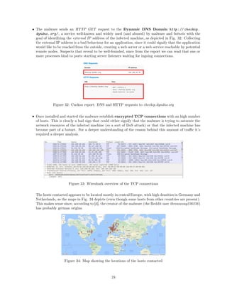 • The malware sends an HTTP GET request to the Dynamic DNS Domain http: // checkip.
dyndns. org/ , a service well-known and widely used (and abused) by malware and botnets with the
goal of identifying the external IP address of the infected machine, as depicted in Fig. 32. Collecting
the external IP address is a bad behaviour for an application, since it could signify that the application
would like to be reached from the outside, creating a web server or a web service reachable by potential
remote nodes. Suspects that reveal to be well-founded, since from the report we can read that one or
more processes bind to ports starting server listeners waiting for ingoing connections.
Figure 32: Cuckoo report: DNS and HTTP requests to checkip.dyndns.org
• Once installed and started the malware establish encrypted TCP connections with an high number
of hosts. This is clearly a bad sign that could either signify that the malware is trying to saturate the
network resources of the infected machine (so a sort of DoS attack) or that the infected machine has
become part of a botnet. For a deeper understanding of the reason behind this amount of traﬃc it’s
required a deeper analysis.
Figure 33: Wireshark overview of the TCP connections
The hosts contacted appears to be located mostly in central Europe, with high densities in Germany and
Netherlands, as the maps in Fig. 34 depicts (even though some hosts from other countries are present).
This makes sense since, according to [4], the creator of the malware (the Reddit user throwaway236236)
has probably german origins.
Figure 34: Map showing the locations of the hosts contacted
24
 