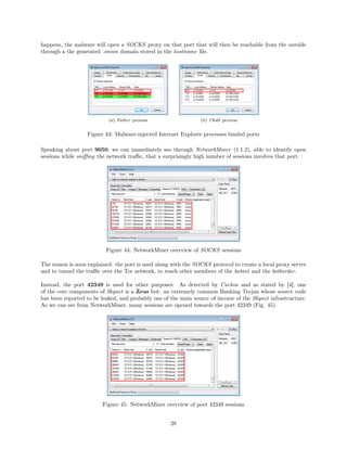 happens, the malware will open a SOCKS proxy on that port that will then be reachable from the outside
through a the generated .onion domain stored in the hostname ﬁle.
(a) Father process (b) Child process
Figure 43: Malware-injected Internet Explorer processes binded ports
Speaking about port 9050, we can immediately see through NetworkMiner (1.1.2), able to identify open
sessions while sniﬃng the network traﬃc, that a surprisingly high number of sessions involves that port.
Figure 44: NetworkMiner overview of SOCKS sessions
The reason is soon explained: the port is used along with the SOCKS protocol to create a local proxy server
and to tunnel the traﬃc over the Tor network, to reach other members of the botnet and the botherder.
Instead, the port 42349 is used for other purposes. As detected by Cuckoo and as stated by [4], one
of the core components of Skynet is a Zeus bot: an extremely common Banking Trojan whose source code
has been reported to be leaked, and probably one of the main source of income of the Skynet infrastructure.
As we can see from NetworkMiner, many sessions are opened towards the port 42349 (Fig. 45).
Figure 45: NetworkMiner overview of port 42349 sessions
28
 