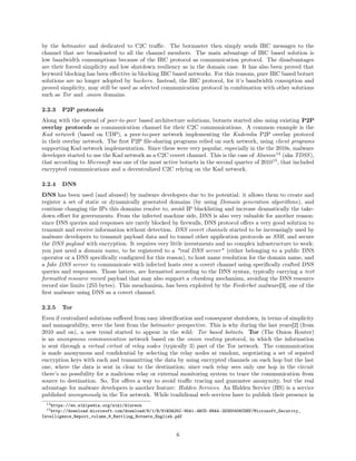by the botmaster and dedicated to C2C traﬃc. The botmaster then simply sends IRC messages to the
channel that are broadcasted to all the channel members. The main advantage of IRC based solution is
low bandwidth consumptions because of the IRC protocol as communication protocol. The disadvantages
are their forced simplicity and low shutdown resiliency as in the domain case. It has also been proved that
keyword blocking has been eﬀective in blocking IRC based networks. For this reasons, pure IRC based botnet
solutions are no longer adopted by hackers. Instead, the IRC protocol, for it’s bandwidth consuption and
proved simplicity, may still be used as selected communication protocol in combination with other solutions
such as Tor and .onion domains.
2.2.3 P2P protocols
Along with the spread of peer-to-peer based architecture solutions, botnets started also using existing P2P
overlay protocols as communication channel for their C2C communications. A common example is the
Kad network (based on UDP), a peer-to-peer network implementing the Kademlia P2P overlay protocol
in their overlay network. The ﬁrst P2P ﬁle-sharing programs relied on such network, using client programs
supporting Kad network implementation. Since these were very popular, especially in the the 2010s, malware
developer started to use the Kad network as a C2C covert channel. This is the case of Alureon14
(aka TDSS),
that according to Microsoft was one of the most active botnets in the second quarter of 201015
, that included
encrypted communications and a decentralized C2C relying on the Kad network.
2.2.4 DNS
DNS has been used (and abused) by malware developers due to its potential: it allows them to create and
register a set of static or dynamically generated domains (by using Domain generation algorithms), and
continue changing the IPs this domains resolve to, avoid IP blacklisting and increase dramatically the take-
down eﬀort for governments. From the infected machine side, DNS is also very valuable for another reason:
since DNS queries and responses are rarely blocked by ﬁrewalls, DNS protocol oﬀers a very good solution to
transmit and receive information without detection. DNS covert channels started to be increasingly used by
malware developers to transmit payload data and to tunnel other application protocols as SSH, and secure
the DNS payload with encryption. It requires very little investments and no complex infrastructure to work:
you just need a domain name, to be registered to a "real DNS server" (either belonging to a public DNS
operator or a DNS speciﬁcally conﬁgured for this reason), to host name resolution for the domain name, and
a fake DNS server to communicate with infected hosts over a covert channel using speciﬁcally crafted DNS
queries and responses. Those latters, are formatted according to the DNS syntax, typically carrying a text
formatted resource record payload that may also support a chunking mechanism, avoiding the DNS resource
record size limits (255 bytes). This meachanism, has been exploited by the Feederbot malware[3], one of the
ﬁrst malware using DNS as a covert channel.
2.2.5 Tor
Even if centralized solutions suﬀered from easy identiﬁcation and consequent shutdown, in terms of simplicity
and manageability, were the best from the botmaster perspective. This is why during the last years[2] (from
2010 and on), a new trend started to appear in the wild: Tor based botnets. Tor (The Onion Router)
is an anonymous communication network based on the onion routing protocol, in which the information
is sent through a virtual cirtuit of relay nodes (typically 3) part of the Tor network. The communication
is made anonymous and conﬁdential by selecting the relay nodes at random, negotiating a set of sepated
encryption keys with each and transmitting the data by using encrypted channels on each hop but the last
one, where the data is sent in clear to the destination; since each relay sees only one hop in the circuit
there’s no possibility for a malicious relay or external monitoring system to trace the communication from
source to destination. So, Tor oﬀers a way to avoid traﬃc tracing and guarantee anonymity, but the real
advantage for malware developers is another feature: Hidden Services. An Hidden Service (HS) is a service
published anonymously in the Tor network. While tradidional web services have to publish their presence in
14https://en.wikipedia.org/wiki/Alureon
15http://download.microsoft.com/download/8/1/B/81B3A25C-95A1-4BCD-88A4-2D3D0406CDEF/Microsoft_Security_
Intelligence_Report_volume_9_Battling_Botnets_English.pdf
6
 