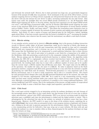 and obviously the network itself. Botnets, due to their potential very large size, are particularly dangerous
because of the amount of traﬃc they can generate. To be mentioned, is the case of the Mirai botnet, a Linux
malware targeting Internet of Things devices (typically not well protected) found on the web; once infected,
the device will scan the internet for new device to infect, increasing continuosly the size othe botnet. This
botnet came under the spotlight after two recent DDoS attacks attributed to it: the 20 September 2016
DDoS attack targeting the Krebs on Security website, that has been reported to be the largest DDoS attack
ever seen16
, with 620 Gbps of generated traﬃc; and the 21 October 2016 DDoS attack targeting the name
servers of the american DNS service provider Dyn, resulting in the distruption of several famous websites
such as GitHub, Twitter, Netﬂix, and many others17
. This shows the tremendous power botmasters have in
their hand: a weapon capable of saturate the network of entire countries and making unavailable high proﬁle
websites. And clearly, it’s also a matter of money and ﬁnancial gain for the botherders; indeed, speaking
again about Mirai, it has been recently reported that the botnet is available for rent18
, increasing the number
of security threaths, since whoever has the money (and the motivations) can aﬀord a such kind of attack.
2.3.4 Bitcoin mining
A very popular activity carried out by botnets is Bitcoin mining, that is the process of adding transaction
records to Bitcoin’s public ledger of all past transactions, made up of a long list of blocks, also known as
blockchain. It contains the list of all the past transactions until that moment in time and it’s constantly
updated with new transactions, and it everyone can use it to verify the thruthfullness of a transaction.
This means that the blockchain has to be tamperproof to avoid malicious behaviour; this is where bitcoins
miners come in play. The task of each miner is to generate a new block for a transaction to be added to
the blockchain, while also presenting a proof-of-work to the community stating the validity of the generated
block. Bitcoin mining uses the Hashcash proof-of-work function to validate blocks: the algorithm works
calculating the SHA-256 (a cryptographic collision resistant hash function) hash of the block header, by
iteratively adjusting the input with a nonce and a counter until a valid result is found. To be a valid
proof-of-work, the resulting hash value has to start with a suﬃcient number of zeroes and so be smaller
than the current target, a 256-bit number that all Bitcoins users share. The target value sets the diﬃculty
of the operation: the smaller the value, the more it is diﬃcult. Its value is adjusted, based on the block
generation statistics, computed each 2016 newly generated blocks in a way such that the network is capable
of producing one valid block each 10 minutes. Proof-of-work generation is a very important task in the
Bitcoin environment, since it is used to verify transaction; this is why is a rewarded activity. The reward
for each generated block changes after each 210, 000 generated blocksand and at the moment, the value has
dropped to 12.5 bitcoins, approximately 15947, 50$. So it could be a very remunerating activity, mainly
when you have many mining machines under your control; this is where botnets comes in play. Even if to
mine eﬃciently a special hardware setup is preferred, it’s possible to do it using traditional hardware: CPU
mining (ineﬃcient) and GPU mining. Due to the randomness of the process, an high number of unspecialized
miners may be likely to mine a block ﬁrst than a single (and expensive) specialized miner.
2.3.5 Click fraud
The e-mail spam activity stopped to be an interesting activity for malware developers not only because of
the increasingly precise spam ﬁlters in the e-mail clients, but also because of the rise of a new way to deliver
online advertisments: pay-per-click (PPC) advertisments. PPC is an internet avertising model in which the
advertiser pays a publisher each time the advertisment is clicked and the linked website is visited. This is
advantageous for the advertised but also for the website (or network of websites) owner that has a clear
ﬁnancial gain. However, the PPC model it is open to the abuse of the websites owners, exploiting the so
called click fraud, that occurs when an automated script or user program imitates a legitimate web browser
user, clicking on the ads only to generate payments for the advertisments clicked. This may clearly become
a very remunerating activity for botherders, that may setup one or more websites, ﬁll them with ads and
develop the malware in a way to simulate clicks on them; ﬁnancial gains for the malware developer are huge
when the botnets are large.
16https://krebsonsecurity.com/2016/09/krebsonsecurity-hit-with-record-ddos/
17http://www.theregister.co.uk/2016/10/21/dyn_dns_ddos_explained/
18https://www.bleepingcomputer.com/news/security/you-can-now-rent-a-mirai-botnet-of-400-000-bots/
8
 