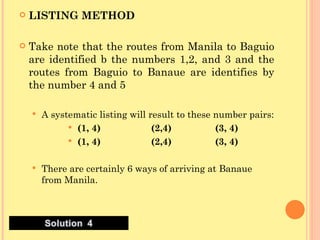 LISTING METHOD Take note that the routes from Manila to Baguio are identified b the numbers 1,2, and 3 and the routes from Baguio to Banaue are identifies by the number 4 and 5 A systematic listing will result to these number pairs: (1, 4) (2,4) (3, 4) (1, 4) (2,4) (3, 4) There are certainly 6 ways of arriving at Banaue from Manila. 