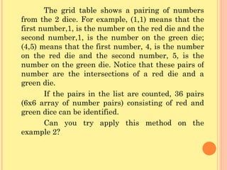 The grid table shows a pairing of numbers from the 2 dice. For example, (1,1) means that the first number,1, is the number on the red die and the second number,1, is the number on the green die; (4,5) means that the first number, 4, is the number on the red die and the second number, 5, is the number on the green die. Notice that these pairs of number are the intersections of a red die and a green die. If the pairs in the list are counted, 36 pairs (6x6 array of number pairs) consisting of red and green dice can be identified. Can you try apply this method on the example 2? 