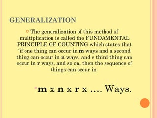 GENERALIZATION The generalization of this method of multiplication is called the FUNDAMENTAL PRINCIPLE OF COUNTING which states that ‘if one thing can occur in  m  ways and a second thing can occur in  n  ways, and s third thing can occur in  r  ways, and so on, then the sequence of things can occur in  m  x  n  x  r  x …. Ways. 