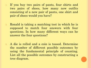 If you buy two pairs of pants, four shirts and two pairs of shoes, how many new outfits consisting of a new pair of pants, one shirt and pair of shoes would you have? Ronald is taking a matching test in which he is supposed to match four answers with four questions. In how many different ways can he answer the four questions? A die is rolled and a coin is tossed. Determine the number of different possible outcomes by using the fundamental principle of counting. List all the possible outcomes by constructing a tree diagram. 