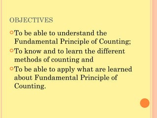 OBJECTIVES To be able to understand the Fundamental Principle of Counting; To know and to learn the different methods of counting and To be able to apply what are learned about Fundamental Principle of Counting. 