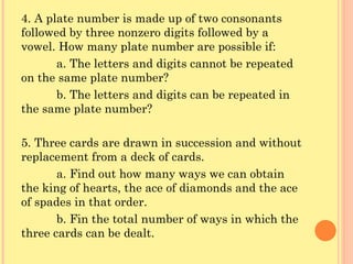 4. A plate number is made up of two consonants followed by three nonzero digits followed by a vowel. How many plate number are possible if: a. The letters and digits cannot be repeated on the same plate number? b. The letters and digits can be repeated in the same plate number? 5. Three cards are drawn in succession and without replacement from a deck of cards. a. Find out how many ways we can obtain the king of hearts, the ace of diamonds and the ace of spades in that order. b. Fin the total number of ways in which the three cards can be dealt. 