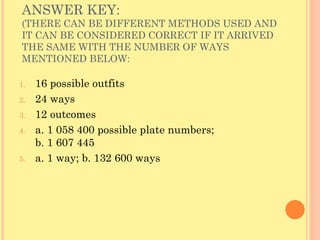 ANSWER KEY:  (THERE CAN BE DIFFERENT METHODS USED AND IT CAN BE CONSIDERED CORRECT IF IT ARRIVED THE SAME WITH THE NUMBER OF WAYS MENTIONED BELOW: 16 possible outfits 24 ways 12 outcomes a. 1 058 400 possible plate numbers;  b. 1 607 445 a. 1 way; b. 132 600 ways 