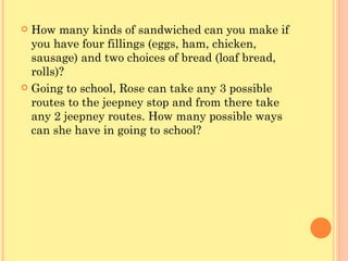 How many kinds of sandwiched can you make if you have four fillings (eggs, ham, chicken, sausage) and two choices of bread (loaf bread, rolls)? Going to school, Rose can take any 3 possible routes to the jeepney stop and from there take any 2 jeepney routes. How many possible ways can she have in going to school? 