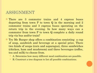 ASSIGNMENT There are 3 commuter trains and 4 express buses departing from town P to town Q in the morning and 2 commuter trains and 3 express buses operating on the return trip in the evening. In how many ways can a commuter from town P to town Q complete a daily round trip via bus and/or train? Try Me Burger shop offers a combination consisting  a cup of soup, sandwich and beverage at a special price. There two kinds of soups (corn and asparagus), three sandwiches (chicken, ham and mushroom) and three beverages (coffee, tea and milk) to choose from. A. Determine how many different meal combination are possible. B. Construct a tree diagram to list all possible combinations. 