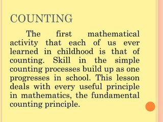 COUNTING The first mathematical activity that each of us ever learned in childhood is that of counting. Skill in the simple counting processes build up as one progresses in school. This lesson deals with every useful principle in mathematics, the fundamental counting principle. 